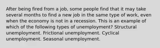 After being fired from a job, some people find that it may take several months to find a new job in the same type of work, even when the economy is not in a recession. This is an example of which of the following types of unemployment? Structural unemployment. Frictional unemployment. Cyclical unemployment. Seasonal unemployment.