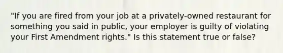 "If you are fired from your job at a privately-owned restaurant for something you said in public, your employer is guilty of violating your First Amendment rights." Is this statement true or false?