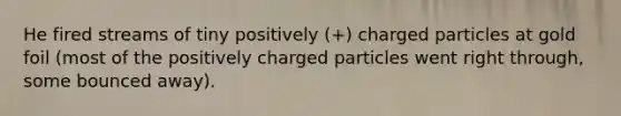 He fired streams of tiny positively (+) charged particles at gold foil (most of the positively charged particles went right through, some bounced away).