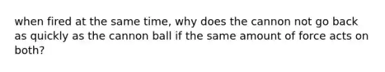 when fired at the same time, why does the cannon not go back as quickly as the cannon ball if the same amount of force acts on both?