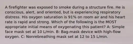 A firefighter was exposed to smoke during a structure fire. He is conscious, alert, and oriented, but is experiencing respiratory distress. His oxygen saturation is 91% on room air and his heart rate is rapid and strong. Which of the following is the MOST appropriate initial means of oxygenating this patient? A: Simple face mask set at 10 L/min. B: Bag-mask device with high-flow oxygen. C: Nonrebreathing mask set at 12 to 15 L/min.