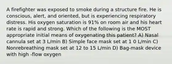 A firefighter was exposed to smoke during a structure fire. He is conscious, alert, and oriented, but is experiencing respiratory distress. His oxygen saturation is 91% on room air and his heart rate is rapid and strong. Which of the following is the MOST appropriate initial means of oxygenating this patient? A) Nasal cannula set at 3 L/min B) Simple face mask set at 1 0 L/min C) Nonrebreathing mask set at 12 to 15 L/min D) Bag-mask device with high -flow oxygen