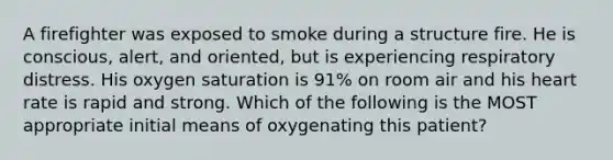 A firefighter was exposed to smoke during a structure fire. He is conscious, alert, and oriented, but is experiencing respiratory distress. His oxygen saturation is 91% on room air and his heart rate is rapid and strong. Which of the following is the MOST appropriate initial means of oxygenating this patient?