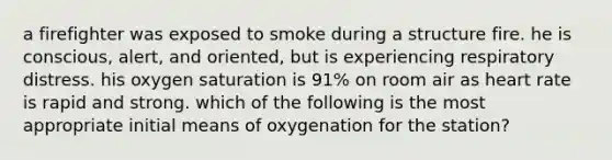 a firefighter was exposed to smoke during a structure fire. he is conscious, alert, and oriented, but is experiencing respiratory distress. his oxygen saturation is 91% on room air as heart rate is rapid and strong. which of the following is the most appropriate initial means of oxygenation for the station?