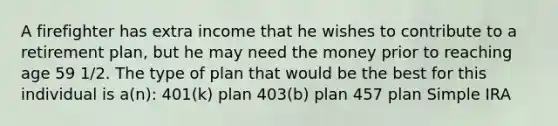 A firefighter has extra income that he wishes to contribute to a retirement plan, but he may need the money prior to reaching age 59 1/2. The type of plan that would be the best for this individual is a(n): 401(k) plan 403(b) plan 457 plan Simple IRA