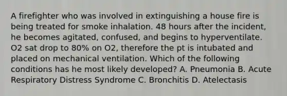 A firefighter who was involved in extinguishing a house fire is being treated for smoke inhalation. 48 hours after the incident, he becomes agitated, confused, and begins to hyperventilate. O2 sat drop to 80% on O2, therefore the pt is intubated and placed on mechanical ventilation. Which of the following conditions has he most likely developed? A. Pneumonia B. Acute Respiratory Distress Syndrome C. Bronchitis D. Atelectasis