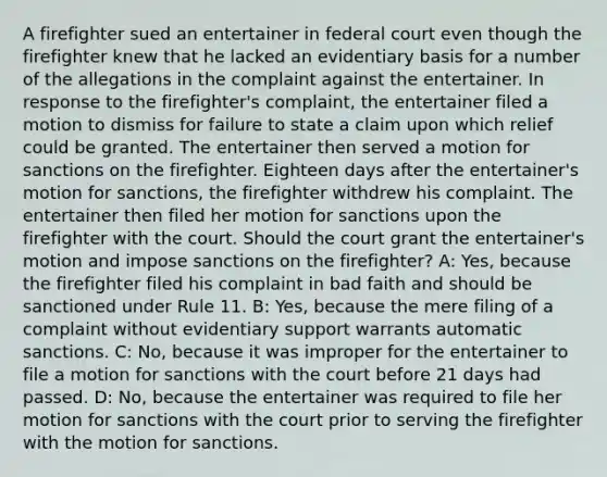 A firefighter sued an entertainer in federal court even though the firefighter knew that he lacked an evidentiary basis for a number of the allegations in the complaint against the entertainer. In response to the firefighter's complaint, the entertainer filed a motion to dismiss for failure to state a claim upon which relief could be granted. The entertainer then served a motion for sanctions on the firefighter. Eighteen days after the entertainer's motion for sanctions, the firefighter withdrew his complaint. The entertainer then filed her motion for sanctions upon the firefighter with the court. Should the court grant the entertainer's motion and impose sanctions on the firefighter? A: Yes, because the firefighter filed his complaint in bad faith and should be sanctioned under Rule 11. B: Yes, because the mere filing of a complaint without evidentiary support warrants automatic sanctions. C: No, because it was improper for the entertainer to file a motion for sanctions with the court before 21 days had passed. D: No, because the entertainer was required to file her motion for sanctions with the court prior to serving the firefighter with the motion for sanctions.