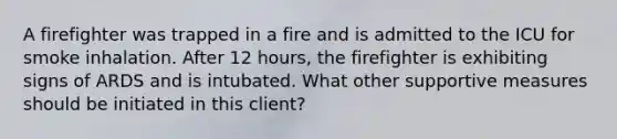 A firefighter was trapped in a fire and is admitted to the ICU for smoke inhalation. After 12 hours, the firefighter is exhibiting signs of ARDS and is intubated. What other supportive measures should be initiated in this client?