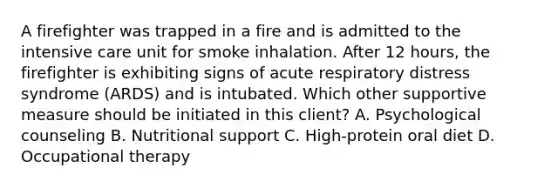 A firefighter was trapped in a fire and is admitted to the intensive care unit for smoke inhalation. After 12 hours, the firefighter is exhibiting signs of acute respiratory distress syndrome (ARDS) and is intubated. Which other supportive measure should be initiated in this client? A. Psychological counseling B. Nutritional support C. High-protein oral diet D. Occupational therapy