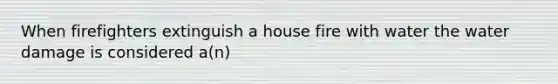 When firefighters extinguish a house fire with water the water damage is considered a(n)