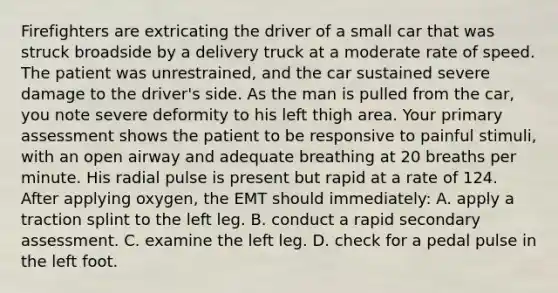 Firefighters are extricating the driver of a small car that was struck broadside by a delivery truck at a moderate rate of speed. The patient was​ unrestrained, and the car sustained severe damage to the​ driver's side. As the man is pulled from the​ car, you note severe deformity to his left thigh area. Your primary assessment shows the patient to be responsive to painful​ stimuli, with an open airway and adequate breathing at 20 breaths per minute. His radial pulse is present but rapid at a rate of 124. After applying​ oxygen, the EMT should​ immediately: A. apply a traction splint to the left leg. B. conduct a rapid secondary assessment. C. examine the left leg. D. check for a pedal pulse in the left foot.