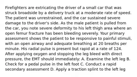 Firefighters are extricating the driver of a small car that was struck broadside by a delivery truck at a moderate rate of speed. The patient was​ unrestrained, and the car sustained severe damage to the​ driver's side. As the male patient is pulled from the​ car, you note severe deformity to his left thigh area where an open femur fracture has been bleeding severely. Your primary assessment shows the patient to be responsive to painful​ stimuli, with an open airway and adequate breathing at 20 breaths per minute. His radial pulse is present but rapid at a rate of 124. After applying oxygen and stopping the leg bleed with direct​ pressure, the EMT should​ immediately: A. Examine the left leg B. Check for a pedal pulse in the left foot C. Conduct a rapid secondary assessment D. Apply a traction splint to the left leg