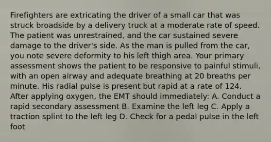 Firefighters are extricating the driver of a small car that was struck broadside by a delivery truck at a moderate rate of speed. The patient was​ unrestrained, and the car sustained severe damage to the​ driver's side. As the man is pulled from the​ car, you note severe deformity to his left thigh area. Your primary assessment shows the patient to be responsive to painful​ stimuli, with an open airway and adequate breathing at 20 breaths per minute. His radial pulse is present but rapid at a rate of 124. After applying​ oxygen, the EMT should​ immediately: A. Conduct a rapid secondary assessment B. Examine the left leg C. Apply a traction splint to the left leg D. Check for a pedal pulse in the left foot