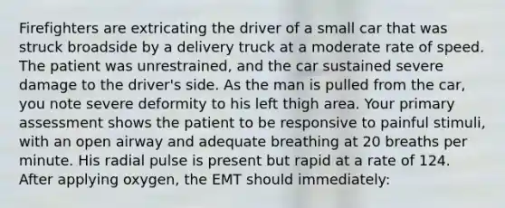 Firefighters are extricating the driver of a small car that was struck broadside by a delivery truck at a moderate rate of speed. The patient was​ unrestrained, and the car sustained severe damage to the​ driver's side. As the man is pulled from the​ car, you note severe deformity to his left thigh area. Your primary assessment shows the patient to be responsive to painful​ stimuli, with an open airway and adequate breathing at 20 breaths per minute. His radial pulse is present but rapid at a rate of 124. After applying​ oxygen, the EMT should​ immediately: