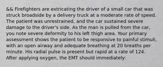 && Firefighters are extricating the driver of a small car that was struck broadside by a delivery truck at a moderate rate of speed. The patient was​ unrestrained, and the car sustained severe damage to the​ driver's side. As the man is pulled from the​ car, you note severe deformity to his left thigh area. Your primary assessment shows the patient to be responsive to painful​ stimuli, with an open airway and adequate breathing at 20 breaths per minute. His radial pulse is present but rapid at a rate of 124. After applying​ oxygen, the EMT should​ immediately: