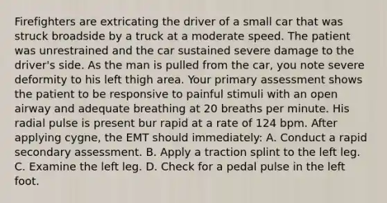 Firefighters are extricating the driver of a small car that was struck broadside by a truck at a moderate speed. The patient was unrestrained and the car sustained severe damage to the driver's side. As the man is pulled from the car, you note severe deformity to his left thigh area. Your primary assessment shows the patient to be responsive to painful stimuli with an open airway and adequate breathing at 20 breaths per minute. His radial pulse is present bur rapid at a rate of 124 bpm. After applying cygne, the EMT should immediately: A. Conduct a rapid secondary assessment. B. Apply a traction splint to the left leg. C. Examine the left leg. D. Check for a pedal pulse in the left foot.