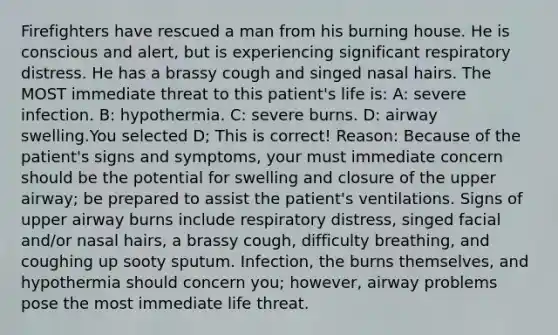 Firefighters have rescued a man from his burning house. He is conscious and alert, but is experiencing significant respiratory distress. He has a brassy cough and singed nasal hairs. The MOST immediate threat to this patient's life is: A: severe infection. B: hypothermia. C: severe burns. D: airway swelling.You selected D; This is correct! Reason: Because of the patient's signs and symptoms, your must immediate concern should be the potential for swelling and closure of the upper airway; be prepared to assist the patient's ventilations. Signs of upper airway burns include respiratory distress, singed facial and/or nasal hairs, a brassy cough, difficulty breathing, and coughing up sooty sputum. Infection, the burns themselves, and hypothermia should concern you; however, airway problems pose the most immediate life threat.