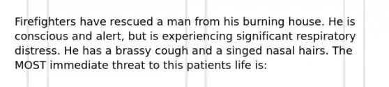 Firefighters have rescued a man from his burning house. He is conscious and alert, but is experiencing significant <a href='https://www.questionai.com/knowledge/k1eVscOHXl-respiratory-distress' class='anchor-knowledge'>respiratory distress</a>. He has a brassy cough and a singed nasal hairs. The MOST immediate threat to this patients life is: