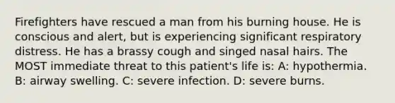 Firefighters have rescued a man from his burning house. He is conscious and alert, but is experiencing significant respiratory distress. He has a brassy cough and singed nasal hairs. The MOST immediate threat to this patient's life is: A: hypothermia. B: airway swelling. C: severe infection. D: severe burns.