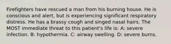 Firefighters have rescued a man from his burning house. He is conscious and alert, but is experiencing significant respiratory distress. He has a brassy cough and singed nasal hairs. The MOST immediate threat to this patient's life is: A: severe infection. B: hypothermia. C: airway swelling. D: severe burns.