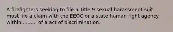 A firefighters seeking to file a Title 9 sexual harassment suit must file a claim with the EEOC or a state human right agency within.......... of a act of discrimination.