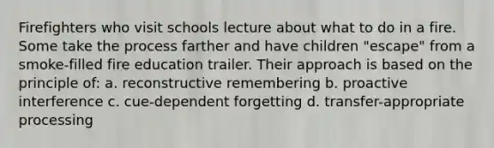 Firefighters who visit schools lecture about what to do in a fire. Some take the process farther and have children "escape" from a smoke-filled fire education trailer. Their approach is based on the principle of: a. reconstructive remembering b. proactive interference c. cue-dependent forgetting d. transfer-appropriate processing