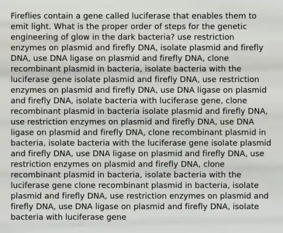 Fireflies contain a gene called luciferase that enables them to emit light. What is the proper order of steps for the genetic engineering of glow in the dark bacteria? use restriction enzymes on plasmid and firefly DNA, isolate plasmid and firefly DNA, use DNA ligase on plasmid and firefly DNA, clone recombinant plasmid in bacteria, isolate bacteria with the luciferase gene isolate plasmid and firefly DNA, use restriction enzymes on plasmid and firefly DNA, use DNA ligase on plasmid and firefly DNA, isolate bacteria with luciferase gene, clone recombinant plasmid in bacteria isolate plasmid and firefly DNA, use restriction enzymes on plasmid and firefly DNA, use DNA ligase on plasmid and firefly DNA, clone recombinant plasmid in bacteria, isolate bacteria with the luciferase gene isolate plasmid and firefly DNA, use DNA ligase on plasmid and firefly DNA, use restriction enzymes on plasmid and firefly DNA, clone recombinant plasmid in bacteria, isolate bacteria with the luciferase gene clone recombinant plasmid in bacteria, isolate plasmid and firefly DNA, use restriction enzymes on plasmid and firefly DNA, use DNA ligase on plasmid and firefly DNA, isolate bacteria with luciferase gene