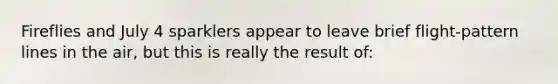 Fireflies and July 4 sparklers appear to leave brief flight-pattern lines in the air, but this is really the result of: