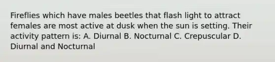 Fireflies which have males beetles that flash light to attract females are most active at dusk when the sun is setting. Their activity pattern is: A. Diurnal B. Nocturnal C. Crepuscular D. Diurnal and Nocturnal