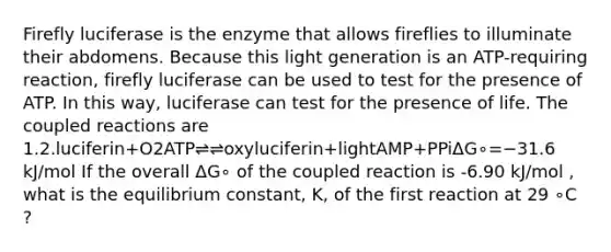 Firefly luciferase is the enzyme that allows fireflies to illuminate their abdomens. Because this light generation is an ATP-requiring reaction, firefly luciferase can be used to test for the presence of ATP. In this way, luciferase can test for the presence of life. The coupled reactions are 1.2.luciferin+O2ATP⇌⇌oxyluciferin+lightAMP+PPiΔG∘=−31.6 kJ/mol If the overall ΔG∘ of the coupled reaction is -6.90 kJ/mol , what is the equilibrium constant, K, of the first reaction at 29 ∘C ?