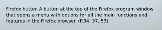 Firefox button A button at the top of the Firefox program window that opens a menu with options for all the main functions and features in the Firefox browser. (P.34, 37, 53)