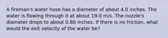 A fireman's water hose has a diameter of about 4.0 inches. The water is flowing through it at about 19.0 m/s. The nozzle's diameter drops to about 0.80 inches. If there is no friction, what would the exit velocity of the water be?