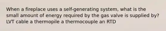 When a fireplace uses a self-generating system, what is the small amount of energy required by the gas valve is supplied by? LVT cable a thermopile a thermocouple an RTD