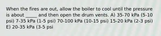 When the fires are out, allow the boiler to cool until the pressure is about _____ and then open the drum vents. A) 35-70 kPa (5-10 psi) 7-35 kPa (1-5 psi) 70-100 kPa (10-15 psi) 15-20 kPa (2-3 psi) E) 20-35 kPa (3-5 psi