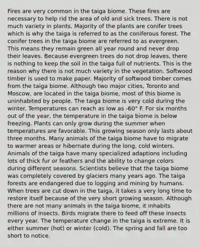 Fires are very common in the taiga biome. These fires are necessary to help rid the area of old and sick trees. There is not much variety in plants. Majority of the plants are conifer trees which is why the taiga is referred to as the coniferous forest. The conifer trees in the taiga biome are referred to as evergreen. This means they remain green all year round and never drop their leaves. Because evergreen trees do not drop leaves, there is nothing to keep the soil in the taiga full of nutrients. This is the reason why there is not much variety in the vegetation. Softwood timber is used to make paper. Majority of softwood timber comes from the taiga biome. Although two major cities, Toronto and Moscow, are located in the taiga biome, most of this biome is uninhabited by people. The taiga biome is very cold during the winter. Temperatures can reach as low as -60° F. For six months out of the year, the temperature in the taiga biome is below freezing. Plants can only grow during the summer when temperatures are favorable. This growing season only lasts about three months. Many animals of the taiga biome have to migrate to warmer areas or hibernate during the long, cold winters. Animals of the taiga have many specialized adaptions including lots of thick fur or feathers and the ability to change colors during different seasons. Scientists believe that the taiga biome was completely covered by glaciers many years ago. The taiga forests are endangered due to logging and mining by humans. When trees are cut down in the taiga, it takes a very long time to restore itself because of the very short growing season. Although there are not many animals in the taiga biome, it inhabits millions of insects. Birds migrate there to feed off these insects every year. The temperature change in the taiga is extreme. It is either summer (hot) or winter (cold). The spring and fall are too short to notice.