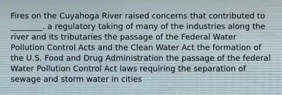 Fires on the Cuyahoga River raised concerns that contributed to ________. a regulatory taking of many of the industries along the river and its tributaries the passage of the Federal Water Pollution Control Acts and the Clean Water Act the formation of the U.S. Food and Drug Administration the passage of the federal Water Pollution Control Act laws requiring the separation of sewage and storm water in cities