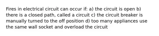 Fires in electrical circuit can occur if: a) the circuit is open b) there is a closed path, called a circuit c) the circuit breaker is manually turned to the off position d) too many appliances use the same wall socket and overload the circuit