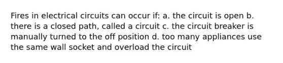 Fires in electrical circuits can occur if: a. the circuit is open b. there is a closed path, called a circuit c. the circuit breaker is manually turned to the off position d. too many appliances use the same wall socket and overload the circuit