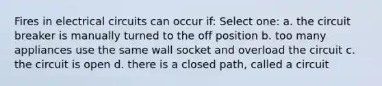 Fires in electrical circuits can occur if: Select one: a. the circuit breaker is manually turned to the off position b. too many appliances use the same wall socket and overload the circuit c. the circuit is open d. there is a closed path, called a circuit