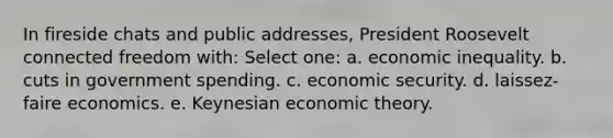 In fireside chats and public addresses, President Roosevelt connected freedom with: Select one: a. economic inequality. b. cuts in government spending. c. economic security. d. laissez-faire economics. e. Keynesian economic theory.