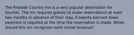 The Fireside Country Inn is a very popular destination for tourists. The Inn requires guests to make reservations at least two months in advance of their stay. A twenty percent down payment is required at the time the reservation is made. When should this inn recognize room rental revenue?