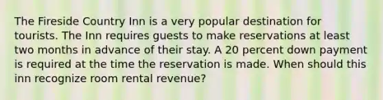 The Fireside Country Inn is a very popular destination for tourists. The Inn requires guests to make reservations at least two months in advance of their stay. A 20 percent down payment is required at the time the reservation is made. When should this inn recognize room rental revenue?