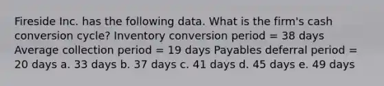 Fireside Inc. has the following data. What is the firm's cash conversion cycle? Inventory conversion period = 38 days Average collection period = 19 days Payables deferral period = 20 days a. 33 days b. 37 days c. 41 days d. 45 days e. 49 days