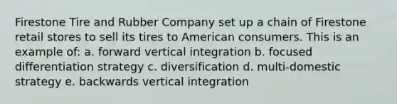 Firestone Tire and Rubber Company set up a chain of Firestone retail stores to sell its tires to American consumers. This is an example of: a. forward vertical integration b. focused differentiation strategy c. diversification d. multi-domestic strategy e. backwards vertical integration