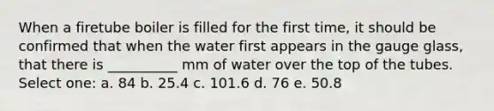 When a firetube boiler is filled for the first time, it should be confirmed that when the water first appears in the gauge glass, that there is __________ mm of water over the top of the tubes. Select one: a. 84 b. 25.4 c. 101.6 d. 76 e. 50.8