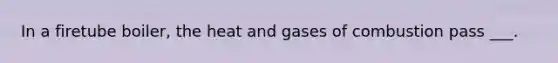 In a firetube boiler, the heat and gases of combustion pass ___.