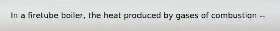 In a firetube boiler, the heat produced by gases of combustion --
