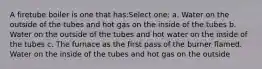 A firetube boiler is one that has:Select one: a. Water on the outside of the tubes and hot gas on the inside of the tubes b. Water on the outside of the tubes and hot water on the inside of the tubes c. The furnace as the first pass of the burner flamed. Water on the inside of the tubes and hot gas on the outside