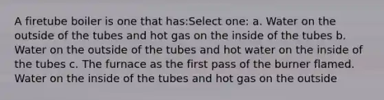 A firetube boiler is one that has:Select one: a. Water on the outside of the tubes and hot gas on the inside of the tubes b. Water on the outside of the tubes and hot water on the inside of the tubes c. The furnace as the first pass of the burner flamed. Water on the inside of the tubes and hot gas on the outside