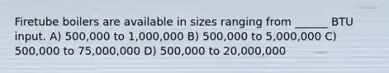 Firetube boilers are available in sizes ranging from ______ BTU input. A) 500,000 to 1,000,000 B) 500,000 to 5,000,000 C) 500,000 to 75,000,000 D) 500,000 to 20,000,000